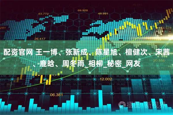 配资官网 王一博、张新成、陈星旭、檀健次、宋茜、鹿晗、周冬雨_相柳_秘密_网友