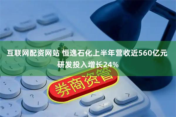 互联网配资网站 恒逸石化上半年营收近560亿元 研发投入增长24%