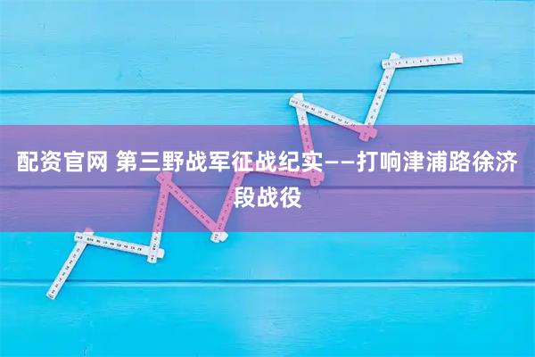配资官网 第三野战军征战纪实——打响津浦路徐济段战役