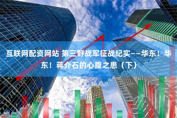 互联网配资网站 第三野战军征战纪实——华东！华东！蒋介石的心腹之患（下）