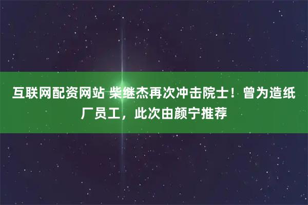 互联网配资网站 柴继杰再次冲击院士！曾为造纸厂员工，此次由颜宁推荐