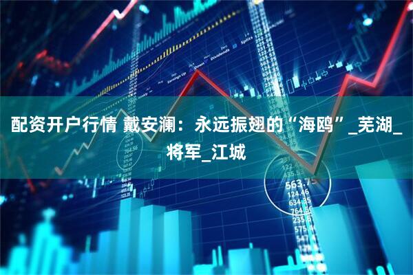 配资开户行情 戴安澜：永远振翅的“海鸥”_芜湖_将军_江城