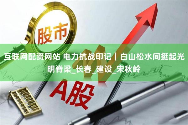 互联网配资网站 电力抗战印记｜白山松水间挺起光明脊梁_长春_建设_宋秋岭