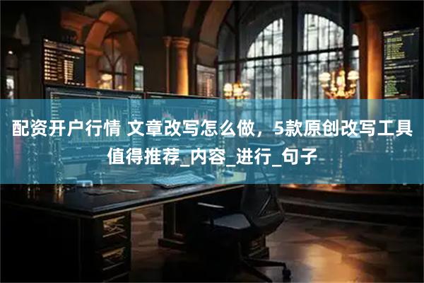 配资开户行情 文章改写怎么做，5款原创改写工具值得推荐_内容_进行_句子