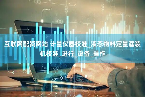 互联网配资网站 计量仪器校准_液态物料定量灌装机校准_进行_设备_操作
