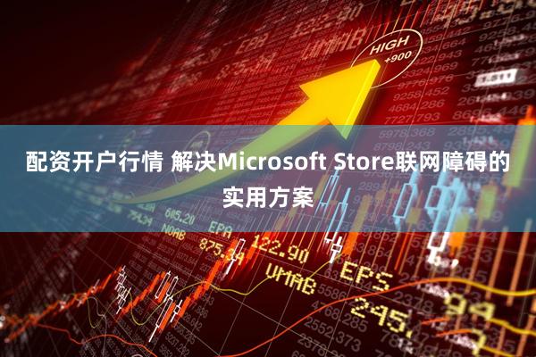 配资开户行情 解决Microsoft Store联网障碍的实用方案