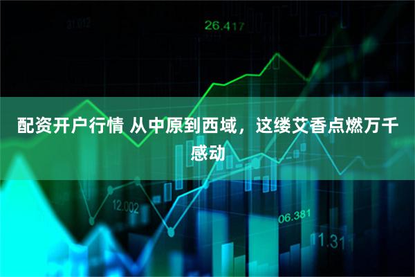 配资开户行情 从中原到西域，这缕艾香点燃万千感动