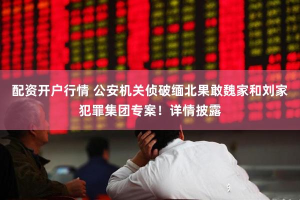 配资开户行情 公安机关侦破缅北果敢魏家和刘家犯罪集团专案!详情披露