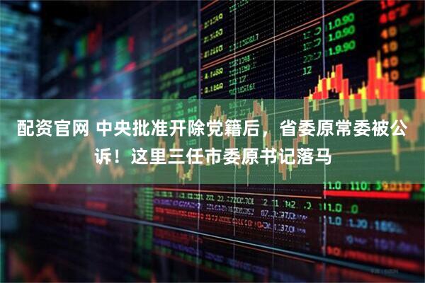 配资官网 中央批准开除党籍后，省委原常委被公诉！这里三任市委原书记落马