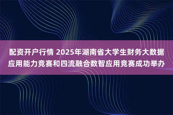 配资开户行情 2025年湖南省大学生财务大数据应用能力竞赛和四流融合数智应用竞赛成功举办