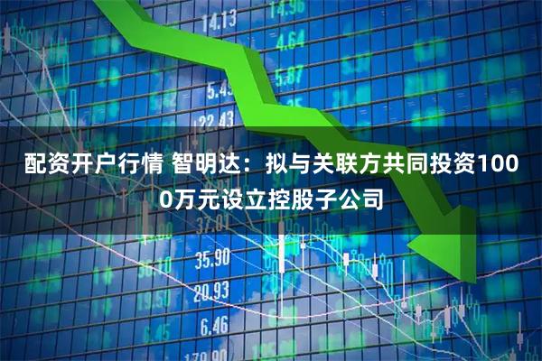 配资开户行情 智明达:拟与关联方共同投资1000万元设立控股子公司