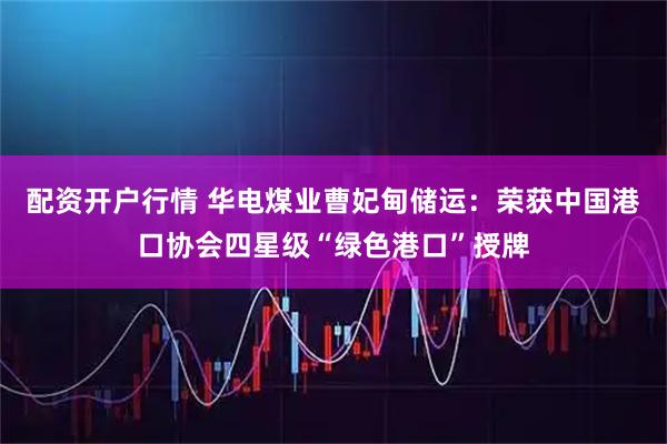配资开户行情 华电煤业曹妃甸储运:荣获中国港口协会四星级“绿色港口”授牌