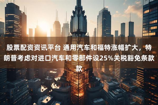 股票配资资讯平台 通用汽车和福特涨幅扩大，特朗普考虑对进口汽车和零部件设25%关税豁免条款