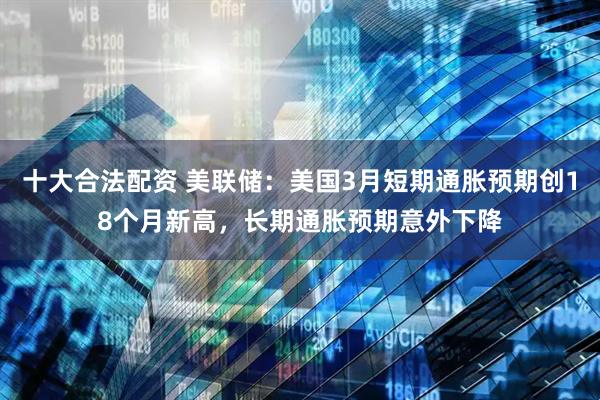 十大合法配资 美联储：美国3月短期通胀预期创18个月新高，长期通胀预期意外下降