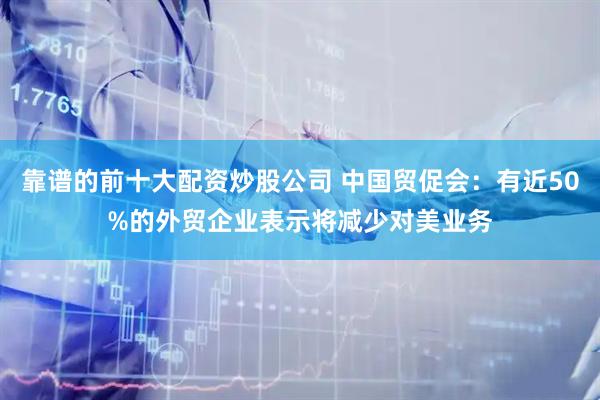 靠谱的前十大配资炒股公司 中国贸促会：有近50%的外贸企业表示将减少对美业务