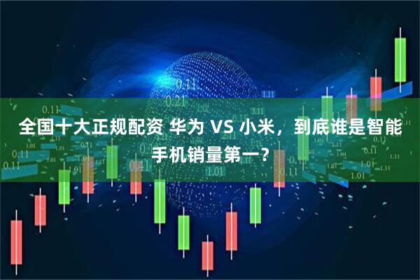 全国十大正规配资 华为 VS 小米，到底谁是智能手机销量第一？