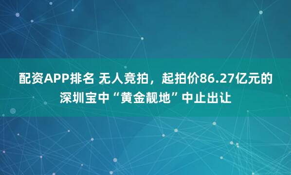 配资APP排名 无人竞拍，起拍价86.27亿元的深圳宝中“黄金靓地”中止出让