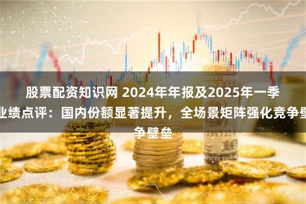股票配资知识网 2024年年报及2025年一季报业绩点评：国内份额显著提升，全场景矩阵强化竞争壁垒