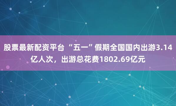 股票最新配资平台 “五一”假期全国国内出游3.14亿人次，出游总花费1802.69亿元