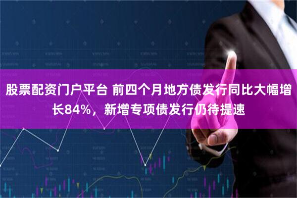 股票配资门户平台 前四个月地方债发行同比大幅增长84%，新增专项债发行仍待提速