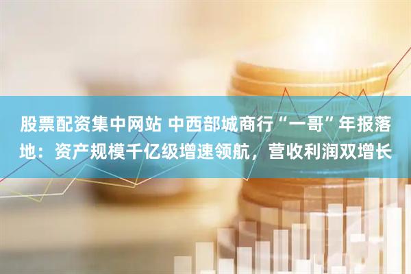 股票配资集中网站 中西部城商行“一哥”年报落地：资产规模千亿级增速领航，营收利润双增长