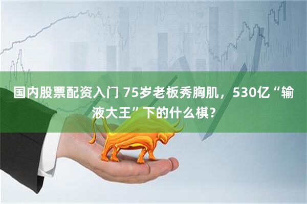 国内股票配资入门 75岁老板秀胸肌，530亿“输液大王”下的什么棋？