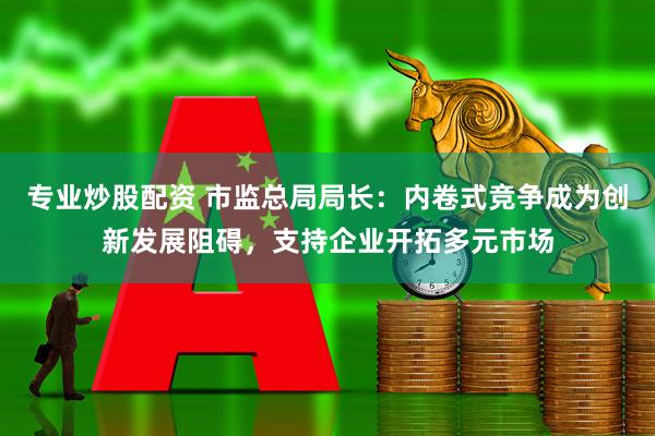 专业炒股配资 市监总局局长：内卷式竞争成为创新发展阻碍，支持企业开拓多元市场