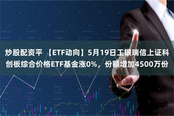 炒股配资平 【ETF动向】5月19日工银瑞信上证科创板综合价格ETF基金涨0%，份额增加4500万份