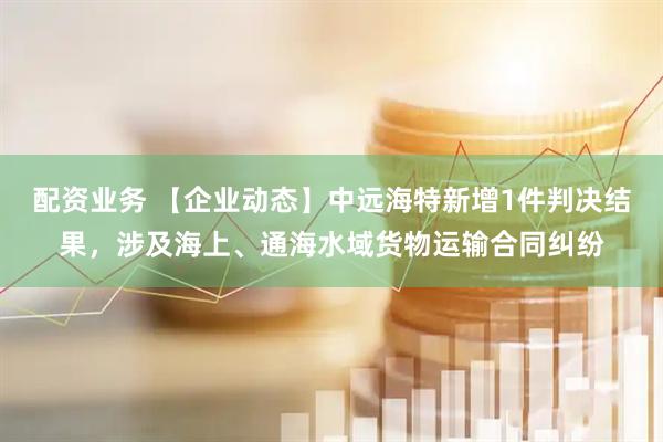 配资业务 【企业动态】中远海特新增1件判决结果，涉及海上、通海水域货物运输合同纠纷