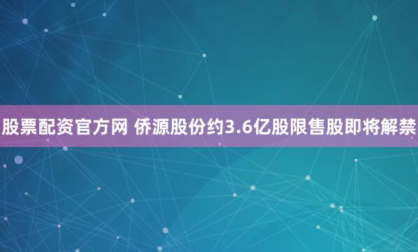 股票配资官方网 侨源股份约3.6亿股限售股即将解禁