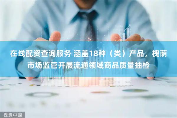 在线配资查询服务 涵盖18种（类）产品，槐荫市场监管开展流通领域商品质量抽检