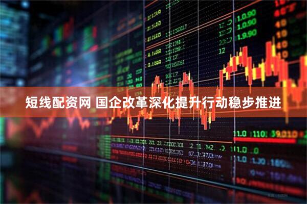 短线配资网 国企改革深化提升行动稳步推进