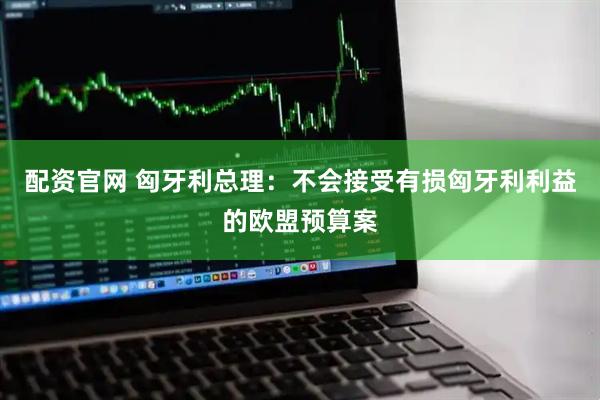配资官网 匈牙利总理：不会接受有损匈牙利利益的欧盟预算案