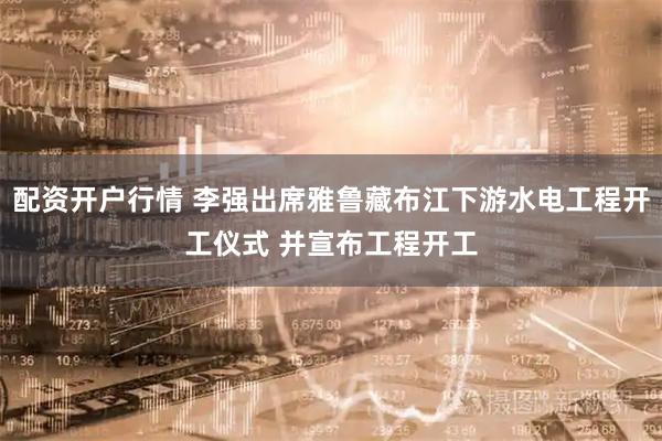配资开户行情 李强出席雅鲁藏布江下游水电工程开工仪式 并宣布工程开工