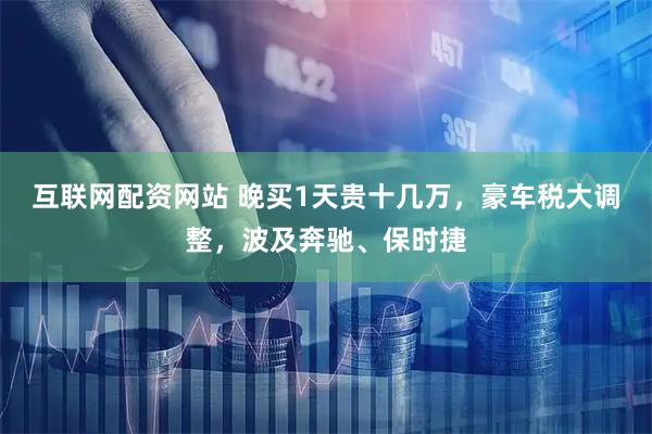 互联网配资网站 晚买1天贵十几万，豪车税大调整，波及奔驰、保时捷