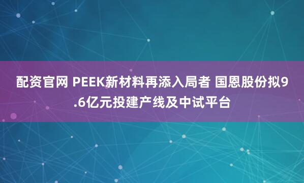 配资官网 PEEK新材料再添入局者 国恩股份拟9.6亿元投建产线及中试平台