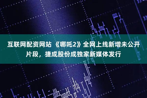 互联网配资网站 《哪吒2》全网上线新增未公开片段，捷成股份成独家新媒体发行