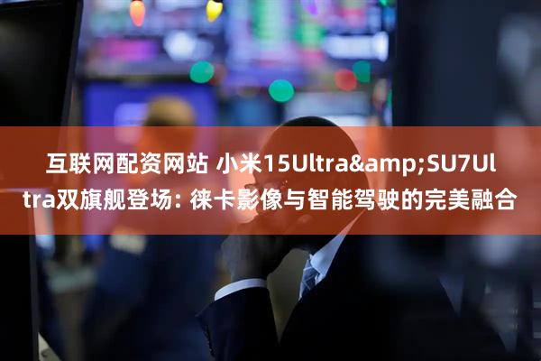 互联网配资网站 小米15Ultra&SU7Ultra双旗舰登场: 徕卡影像与智能驾驶的完美融合