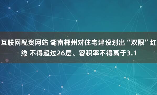 互联网配资网站 湖南郴州对住宅建设划出“双限”红线 不得超过26层、容积率不得高于3.1