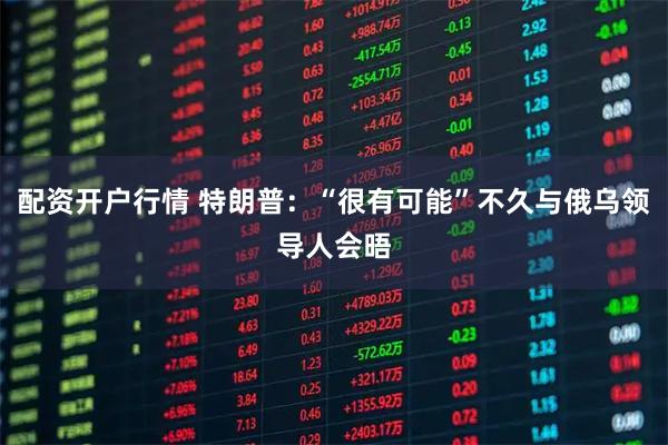 配资开户行情 特朗普：“很有可能”不久与俄乌领导人会晤