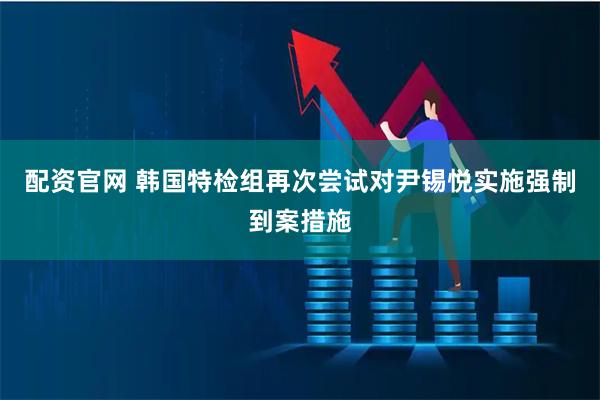 配资官网 韩国特检组再次尝试对尹锡悦实施强制到案措施