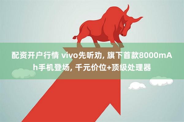 配资开户行情 vivo先听劝, 旗下首款8000mAh手机登场, 千元价位+顶级处理器