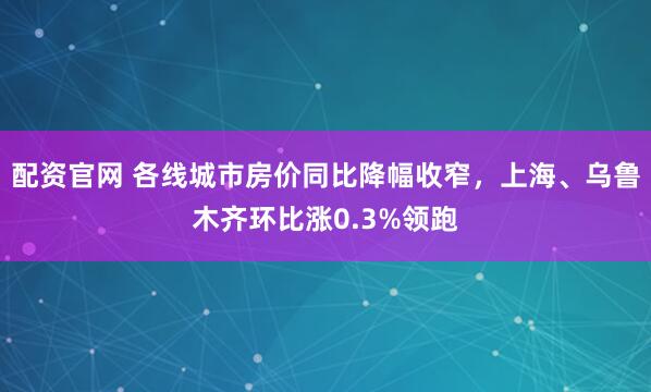 配资官网 各线城市房价同比降幅收窄，上海、乌鲁木齐环比涨0.3%领跑