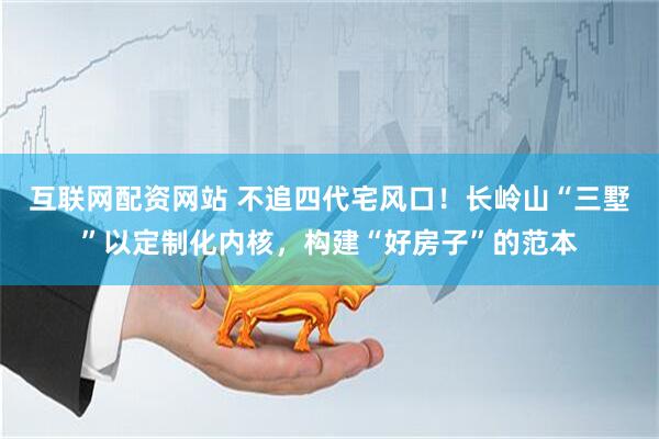 互联网配资网站 不追四代宅风口！长岭山“三墅”以定制化内核，构建“好房子”的范本