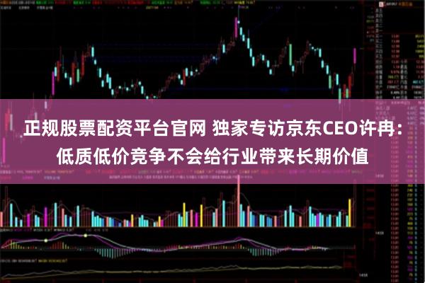 正规股票配资平台官网 独家专访京东CEO许冉：低质低价竞争不会给行业带来长期价值