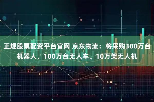 正规股票配资平台官网 京东物流：将采购300万台机器人、100万台无人车、10万架无人机