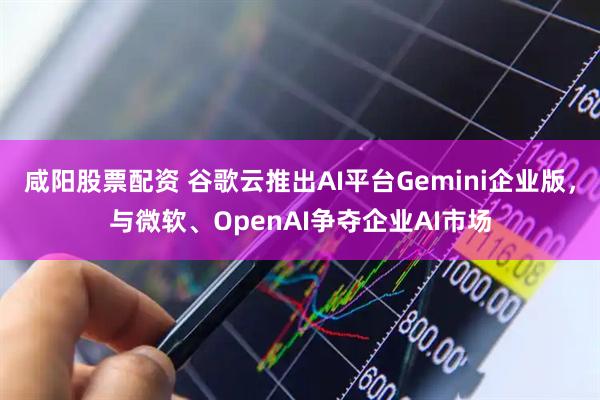 咸阳股票配资 谷歌云推出AI平台Gemini企业版，与微软、OpenAI争夺企业AI市场