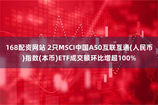 168配资网站 2只MSCI中国A50互联互通(人民币)指数(本币)ETF成交额环比增超100%