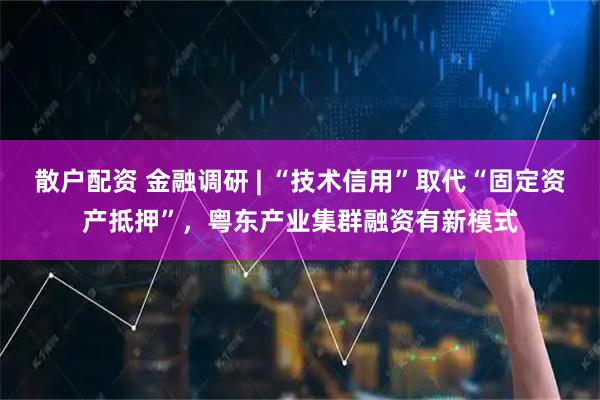 散户配资 金融调研 | “技术信用”取代“固定资产抵押”，粤东产业集群融资有新模式