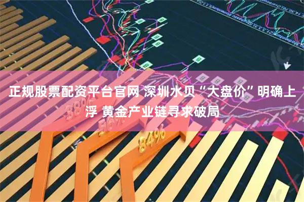 正规股票配资平台官网 深圳水贝“大盘价”明确上浮 黄金产业链寻求破局